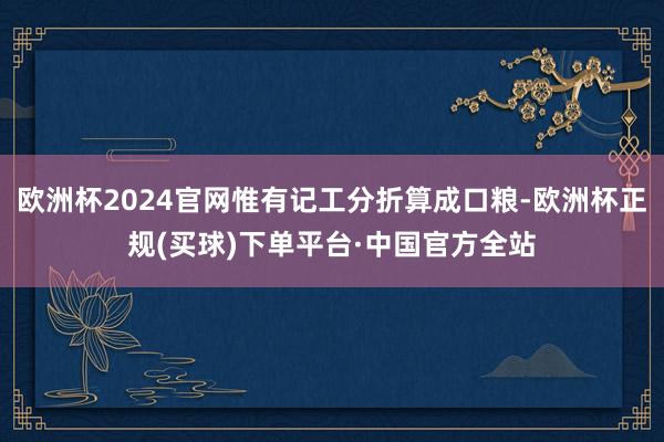 欧洲杯2024官网惟有记工分折算成口粮-欧洲杯正规(买球)下单平台·中国官方全站