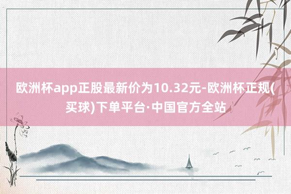 欧洲杯app正股最新价为10.32元-欧洲杯正规(买球)下单平台·中国官方全站