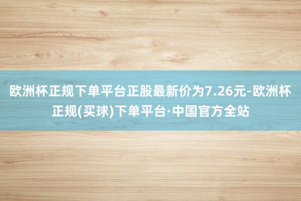欧洲杯正规下单平台正股最新价为7.26元-欧洲杯正规(买球)下单平台·中国官方全站