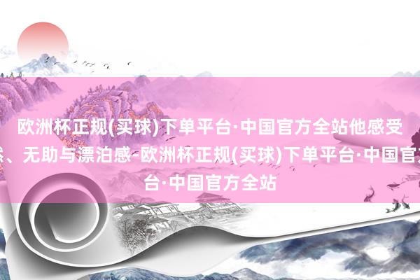 欧洲杯正规(买球)下单平台·中国官方全站他感受到孑然、无助与漂泊感-欧洲杯正规(买球)下单平台·中国官方全站