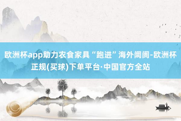 欧洲杯app助力农食家具“跑进”海外阛阓-欧洲杯正规(买球)下单平台·中国官方全站