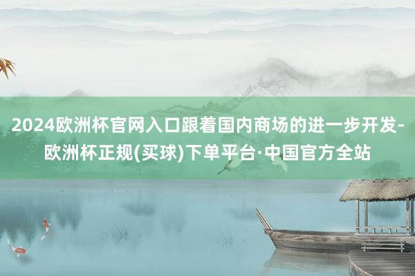 2024欧洲杯官网入口跟着国内商场的进一步开发-欧洲杯正规(买球)下单平台·中国官方全站