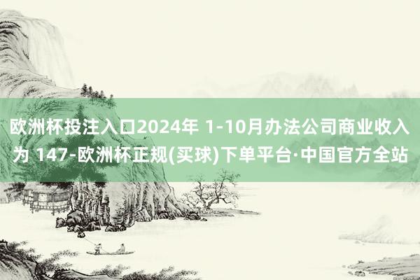 欧洲杯投注入口2024年 1-10月办法公司商业收入为 147-欧洲杯正规(买球)下单平台·中国官方全站