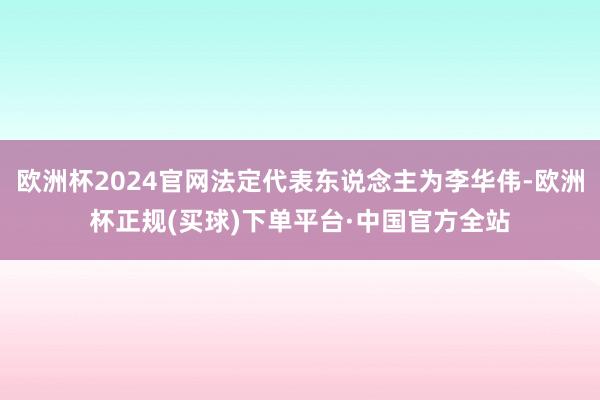 欧洲杯2024官网法定代表东说念主为李华伟-欧洲杯正规(买球)下单平台·中国官方全站