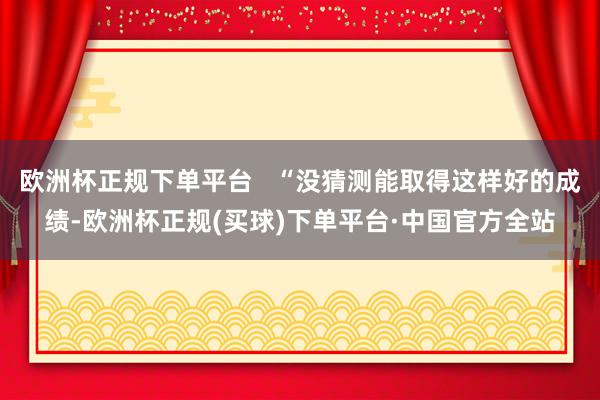 欧洲杯正规下单平台   “没猜测能取得这样好的成绩-欧洲杯正规(买球)下单平台·中国官方全站