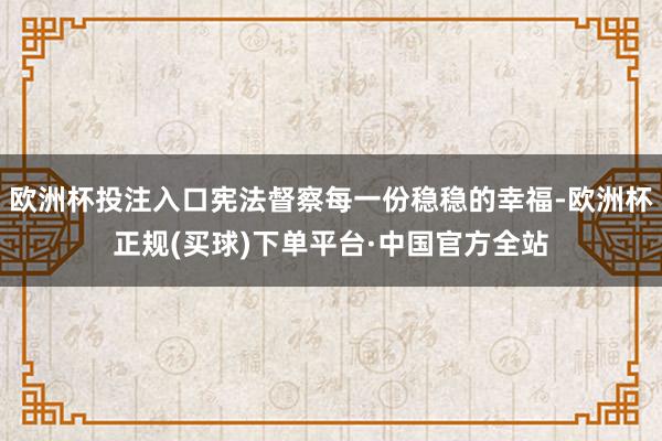 欧洲杯投注入口宪法督察每一份稳稳的幸福-欧洲杯正规(买球)下单平台·中国官方全站