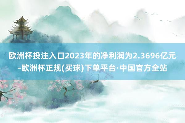 欧洲杯投注入口2023年的净利润为2.3696亿元-欧洲杯正规(买球)下单平台·中国官方全站