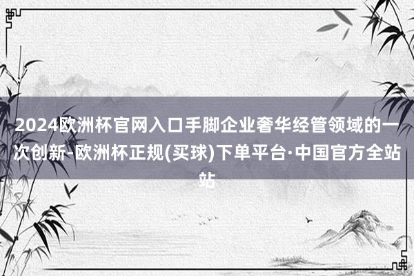 2024欧洲杯官网入口手脚企业奢华经管领域的一次创新-欧洲杯正规(买球)下单平台·中国官方全站