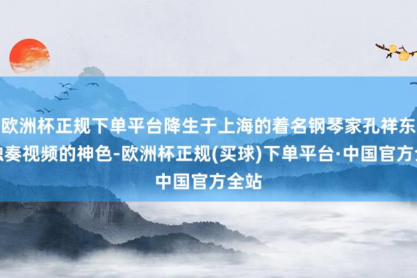 欧洲杯正规下单平台降生于上海的着名钢琴家孔祥东以独奏视频的神色-欧洲杯正规(买球)下单平台·中国官方全站