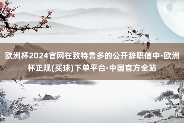 欧洲杯2024官网在致特鲁多的公开辞职信中-欧洲杯正规(买球)下单平台·中国官方全站