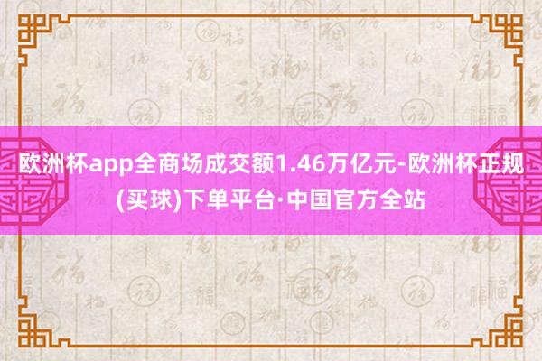欧洲杯app全商场成交额1.46万亿元-欧洲杯正规(买球)下单平台·中国官方全站