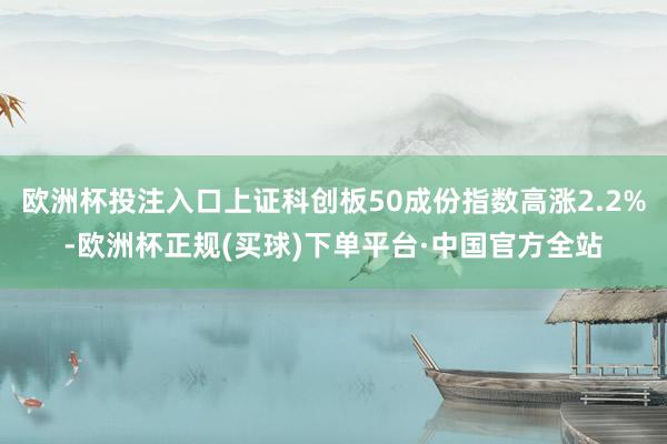 欧洲杯投注入口上证科创板50成份指数高涨2.2%-欧洲杯正规(买球)下单平台·中国官方全站