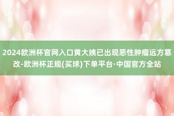 2024欧洲杯官网入口黄大姨已出现恶性肿瘤远方篡改-欧洲杯正规(买球)下单平台·中国官方全站