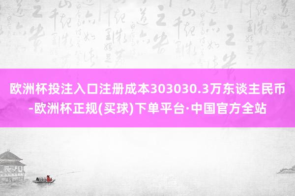 欧洲杯投注入口注册成本303030.3万东谈主民币-欧洲杯正规(买球)下单平台·中国官方全站