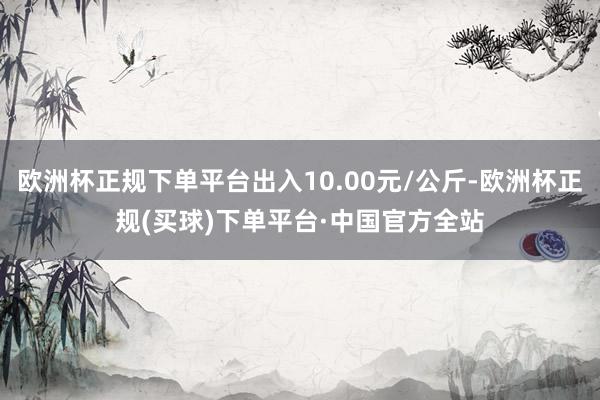 欧洲杯正规下单平台出入10.00元/公斤-欧洲杯正规(买球)下单平台·中国官方全站