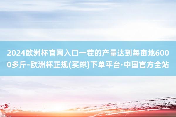 2024欧洲杯官网入口一茬的产量达到每亩地6000多斤-欧洲杯正规(买球)下单平台·中国官方全站