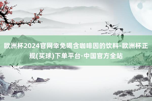 欧洲杯2024官网幸免喝含咖啡因的饮料-欧洲杯正规(买球)下单平台·中国官方全站
