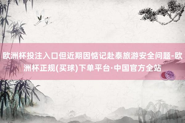 欧洲杯投注入口但近期因惦记赴泰旅游安全问题-欧洲杯正规(买球)下单平台·中国官方全站
