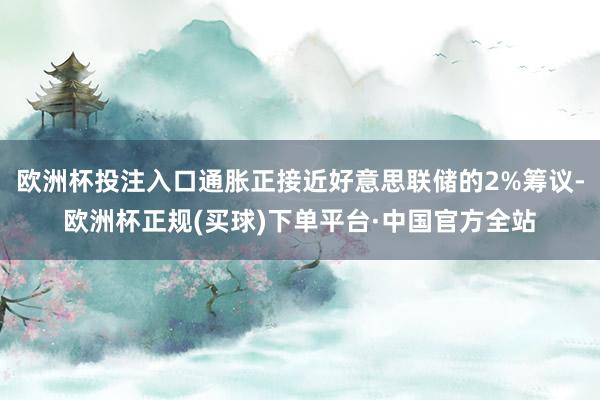 欧洲杯投注入口通胀正接近好意思联储的2%筹议-欧洲杯正规(买球)下单平台·中国官方全站