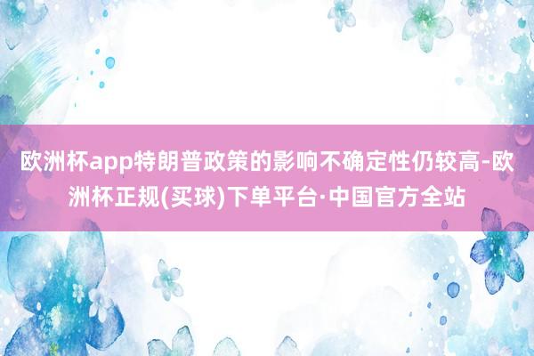 欧洲杯app特朗普政策的影响不确定性仍较高-欧洲杯正规(买球)下单平台·中国官方全站