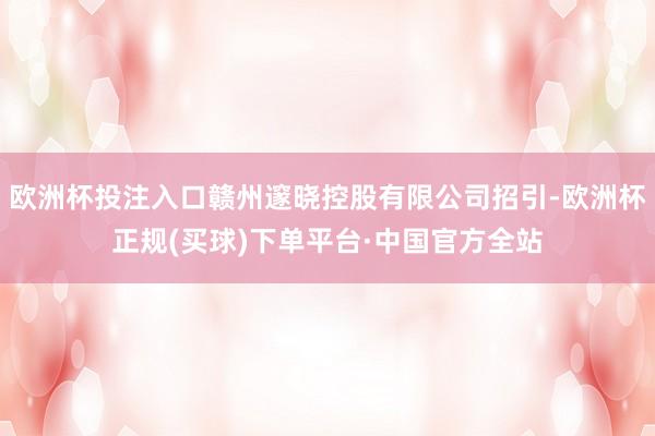 欧洲杯投注入口赣州邃晓控股有限公司招引-欧洲杯正规(买球)下单平台·中国官方全站