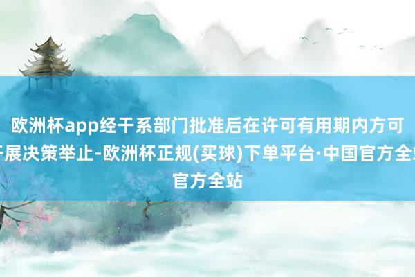 欧洲杯app经干系部门批准后在许可有用期内方可开展决策举止-欧洲杯正规(买球)下单平台·中国官方全站