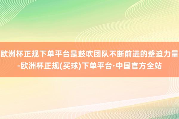欧洲杯正规下单平台是鼓吹团队不断前进的蹙迫力量-欧洲杯正规(买球)下单平台·中国官方全站