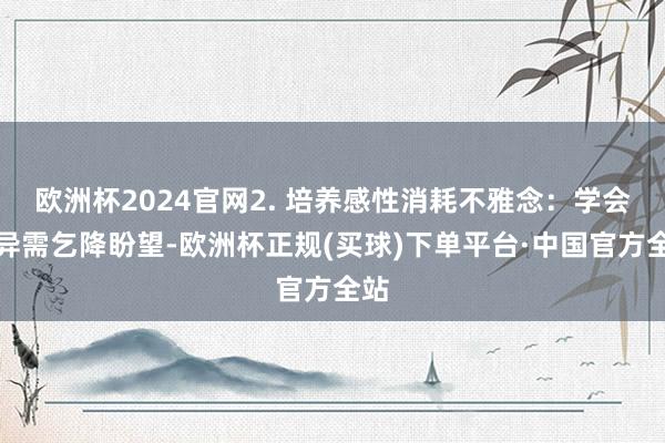 欧洲杯2024官网2. 培养感性消耗不雅念：学会差异需乞降盼望-欧洲杯正规(买球)下单平台·中国官方全站