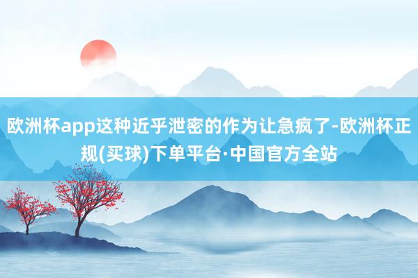 欧洲杯app这种近乎泄密的作为让急疯了-欧洲杯正规(买球)下单平台·中国官方全站