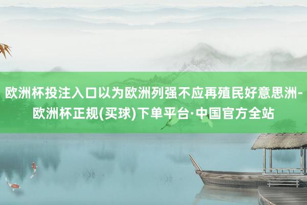 欧洲杯投注入口以为欧洲列强不应再殖民好意思洲-欧洲杯正规(买球)下单平台·中国官方全站
