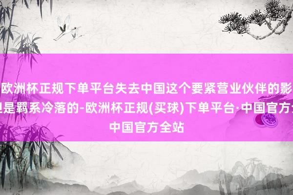 欧洲杯正规下单平台失去中国这个要紧营业伙伴的影响但是羁系冷落的-欧洲杯正规(买球)下单平台·中国官方全站