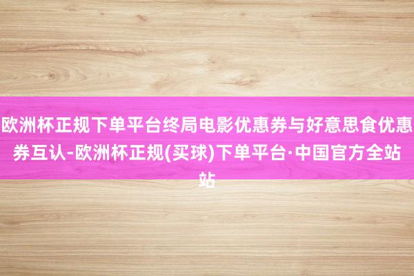 欧洲杯正规下单平台终局电影优惠券与好意思食优惠券互认-欧洲杯正规(买球)下单平台·中国官方全站