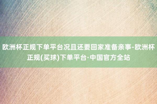 欧洲杯正规下单平台况且还要回家准备亲事-欧洲杯正规(买球)下单平台·中国官方全站