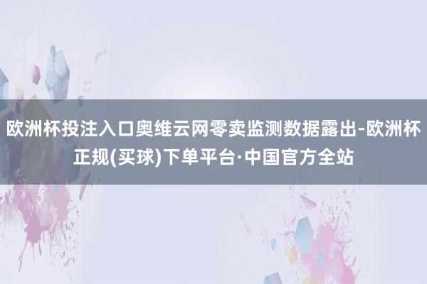 欧洲杯投注入口奥维云网零卖监测数据露出-欧洲杯正规(买球)下单平台·中国官方全站