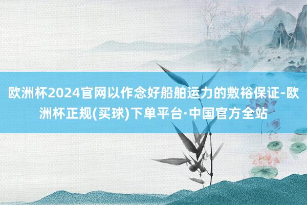 欧洲杯2024官网以作念好船舶运力的敷裕保证-欧洲杯正规(买球)下单平台·中国官方全站