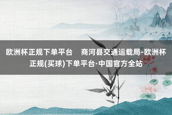 欧洲杯正规下单平台    商河县交通运载局-欧洲杯正规(买球)下单平台·中国官方全站