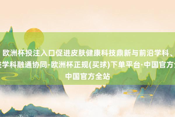 欧洲杯投注入口促进皮肤健康科技鼎新与前沿学科、先进学科融通协同-欧洲杯正规(买球)下单平台·中国官方全站