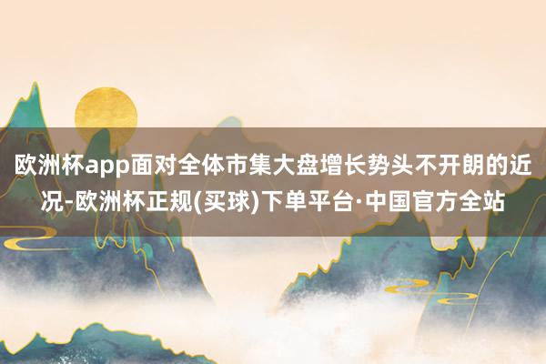 欧洲杯app面对全体市集大盘增长势头不开朗的近况-欧洲杯正规(买球)下单平台·中国官方全站