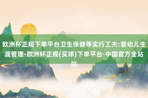 欧洲杯正规下单平台卫生保健等实行工夫:婴幼儿生涯管理-欧洲杯正规(买球)下单平台·中国官方全站