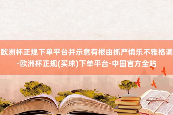 欧洲杯正规下单平台并示意有根由抓严慎乐不雅格调-欧洲杯正规(买球)下单平台·中国官方全站