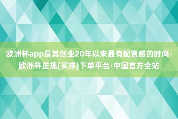欧洲杯app是其创业20年以来最有配置感的时间-欧洲杯正规(买球)下单平台·中国官方全站