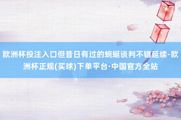 欧洲杯投注入口但昔日有过的蜿蜒谈判不错延续-欧洲杯正规(买球)下单平台·中国官方全站