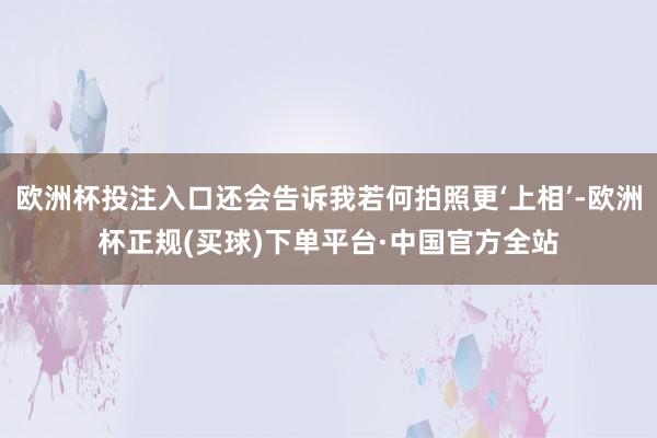 欧洲杯投注入口还会告诉我若何拍照更‘上相’-欧洲杯正规(买球)下单平台·中国官方全站