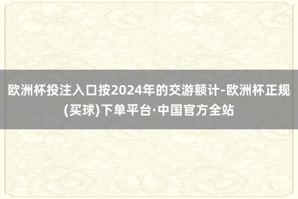 欧洲杯投注入口按2024年的交游额计-欧洲杯正规(买球)下单平台·中国官方全站
