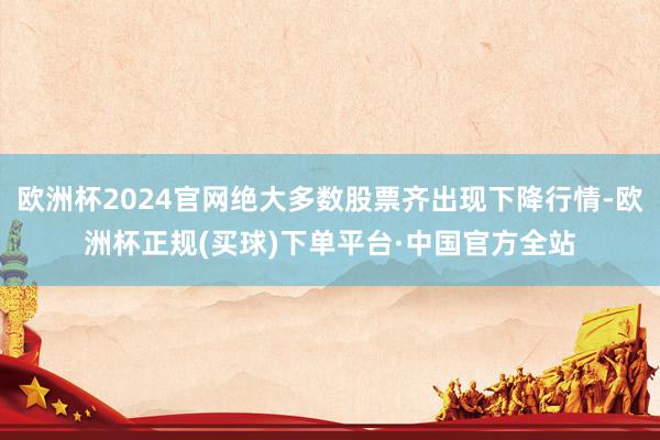 欧洲杯2024官网绝大多数股票齐出现下降行情-欧洲杯正规(买球)下单平台·中国官方全站
