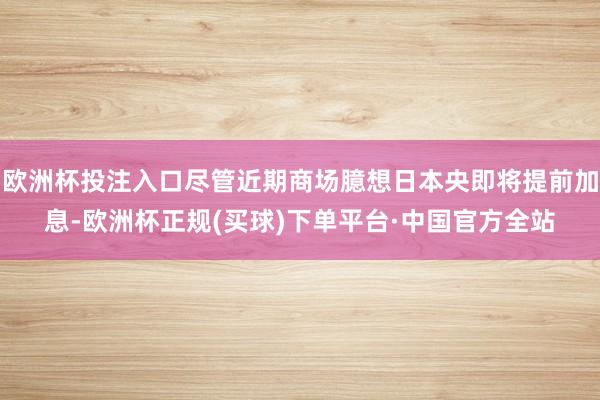 欧洲杯投注入口尽管近期商场臆想日本央即将提前加息-欧洲杯正规(买球)下单平台·中国官方全站