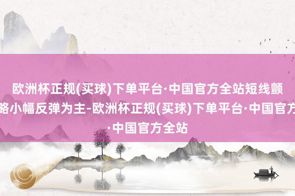 欧洲杯正规(买球)下单平台·中国官方全站短线颤动省略小幅反弹为主-欧洲杯正规(买球)下单平台·中国官方全站