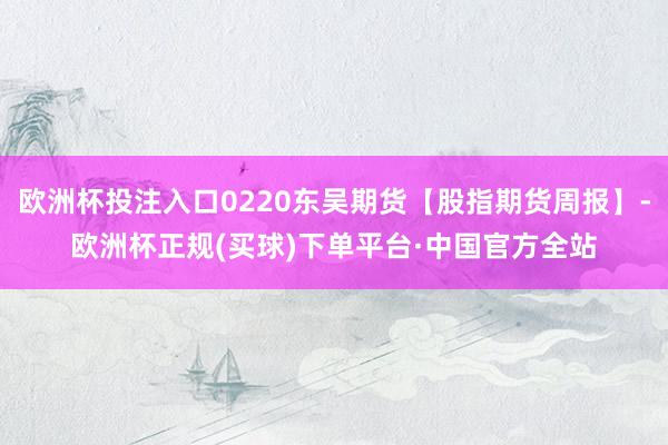 欧洲杯投注入口0220东吴期货【股指期货周报】-欧洲杯正规(买球)下单平台·中国官方全站
