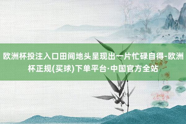 欧洲杯投注入口田间地头呈现出一片忙碌自得-欧洲杯正规(买球)下单平台·中国官方全站