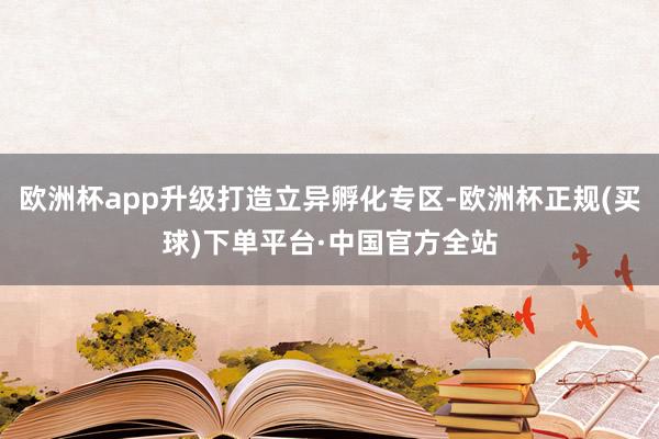 欧洲杯app升级打造立异孵化专区-欧洲杯正规(买球)下单平台·中国官方全站